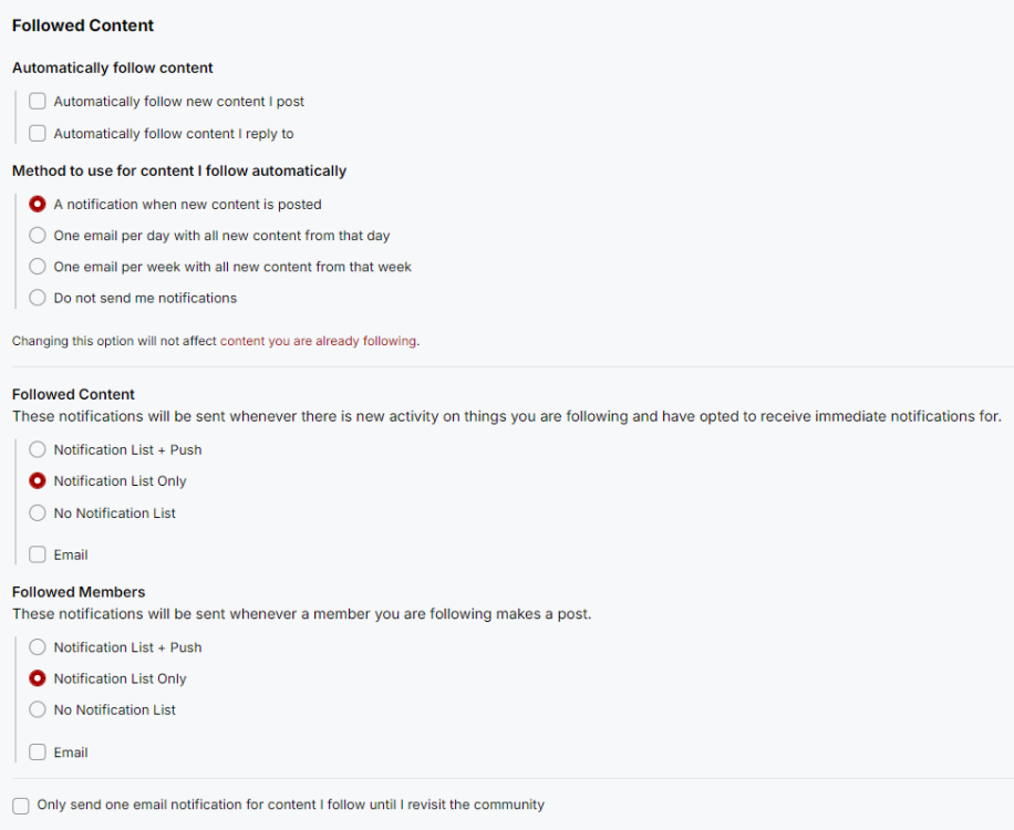 A screenshot of the Followed Content section of our Notification Setting, with options for: 1. Automatically follow content: a. Automatically follow new content I post. b. Automatically follow content I reply to. 2. Method to use for content I follow automatically. a. A notification when new content is posted. b. One email per day with all new content from that day c. One email per week with all new content from that week d. Do not send me notifications. Changing this option will not affect content you are already following. 3. Followed Content: These notifications will be sent whenever there is new activity on things you are following and have opted to receive immediate notifications for. a. Notification List + Push b. Notification List Only. c. No Notification List. d. Email. 4. Followed Members: These notifications will be sent whenever a member you are following makes a post. a. Notification List + Push b. Notification List Only c. No Notification List. d. Email. Only send one email notification for content I follow until I revisit the community.